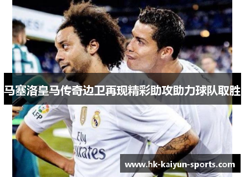 马塞洛皇马传奇边卫再现精彩助攻助力球队取胜