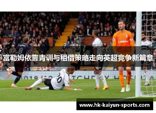 富勒姆依靠青训与租借策略走向英超竞争新篇章